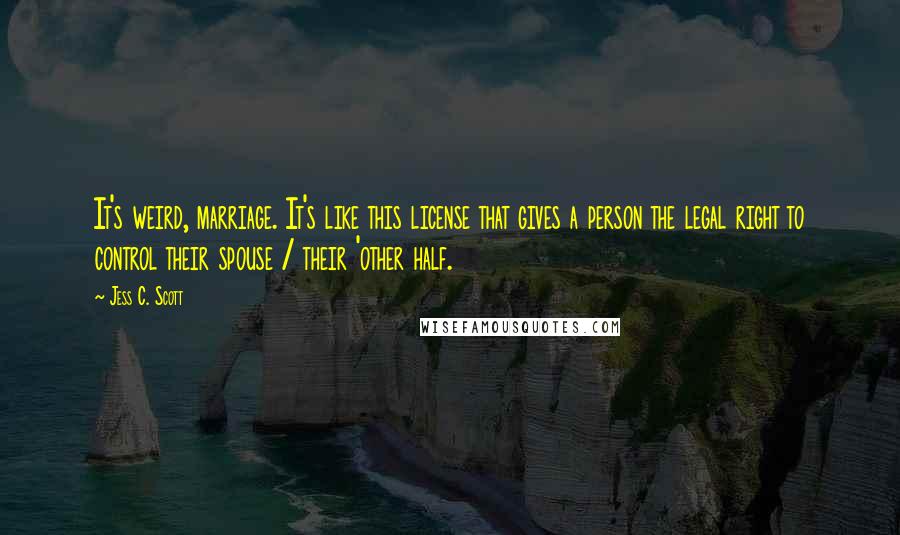 Jess C. Scott Quotes: It's weird, marriage. It's like this license that gives a person the legal right to control their spouse / their 'other half.