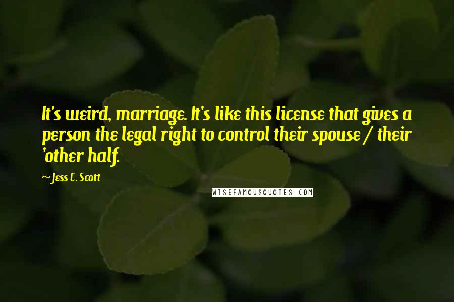 Jess C. Scott Quotes: It's weird, marriage. It's like this license that gives a person the legal right to control their spouse / their 'other half.