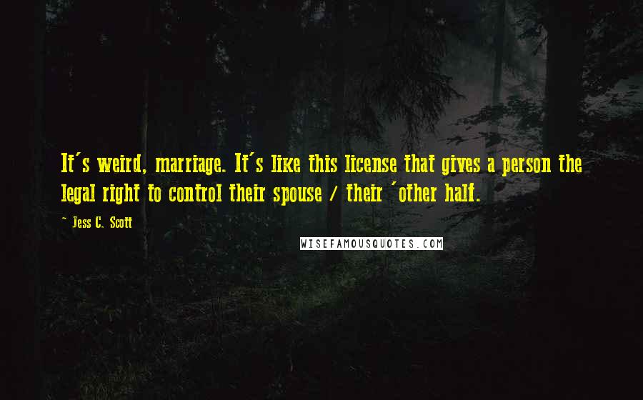 Jess C. Scott Quotes: It's weird, marriage. It's like this license that gives a person the legal right to control their spouse / their 'other half.