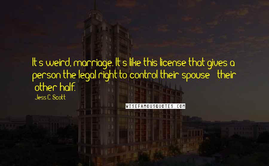 Jess C. Scott Quotes: It's weird, marriage. It's like this license that gives a person the legal right to control their spouse / their 'other half.