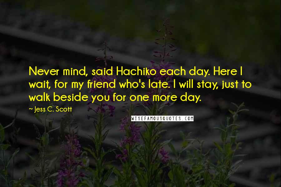 Jess C. Scott Quotes: Never mind, said Hachiko each day. Here I wait, for my friend who's late. I will stay, just to walk beside you for one more day.