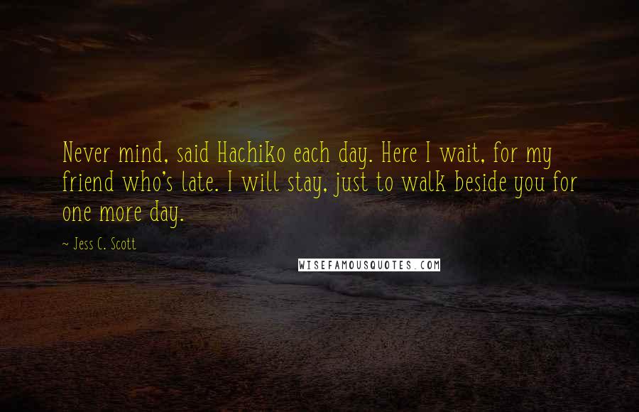 Jess C. Scott Quotes: Never mind, said Hachiko each day. Here I wait, for my friend who's late. I will stay, just to walk beside you for one more day.