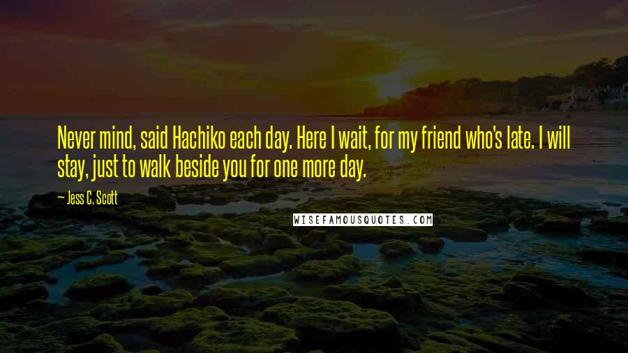 Jess C. Scott Quotes: Never mind, said Hachiko each day. Here I wait, for my friend who's late. I will stay, just to walk beside you for one more day.