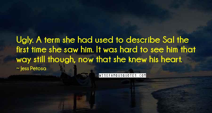 Jess Petosa Quotes: Ugly. A term she had used to describe Sal the first time she saw him. It was hard to see him that way still though, now that she knew his heart.