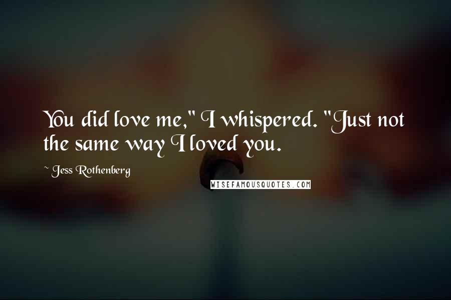 Jess Rothenberg Quotes: You did love me," I whispered. "Just not the same way I loved you.