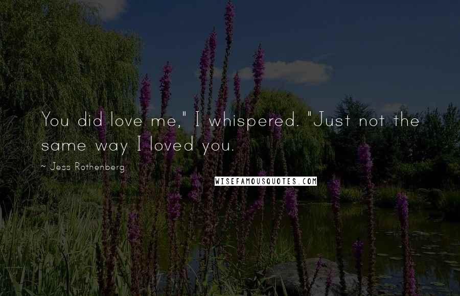 Jess Rothenberg Quotes: You did love me," I whispered. "Just not the same way I loved you.