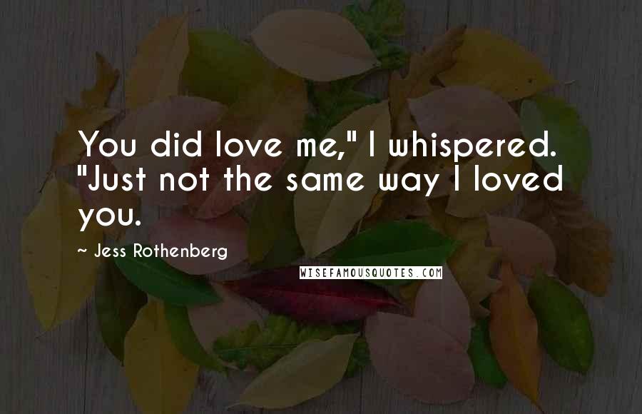 Jess Rothenberg Quotes: You did love me," I whispered. "Just not the same way I loved you.