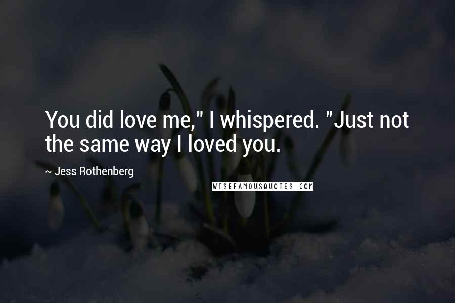 Jess Rothenberg Quotes: You did love me," I whispered. "Just not the same way I loved you.