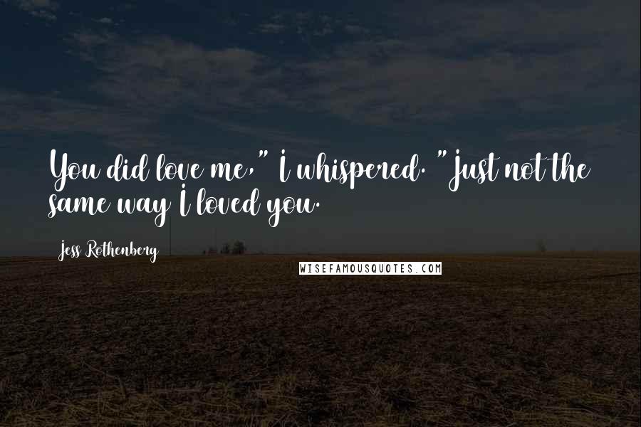Jess Rothenberg Quotes: You did love me," I whispered. "Just not the same way I loved you.