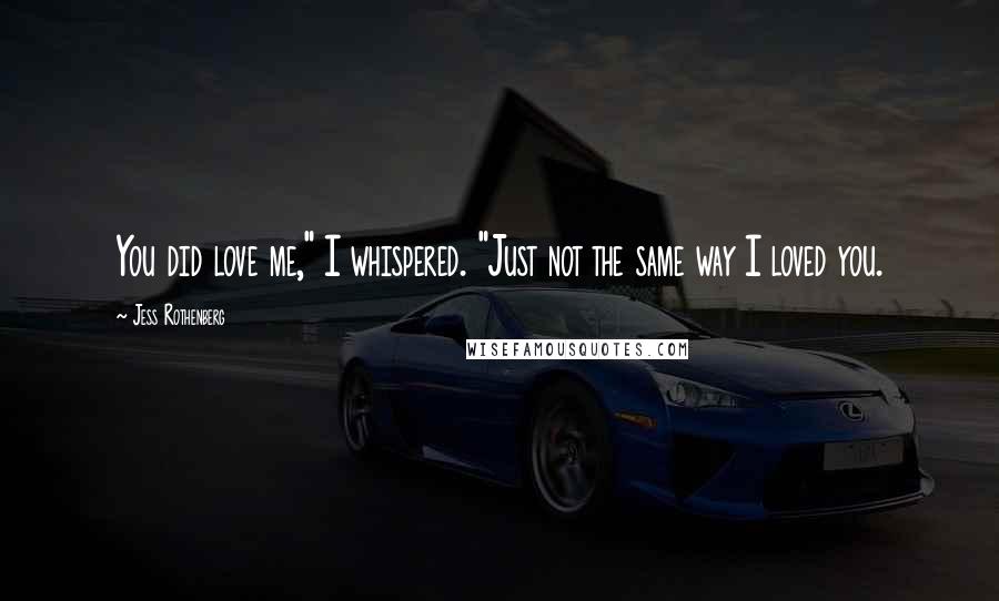 Jess Rothenberg Quotes: You did love me," I whispered. "Just not the same way I loved you.