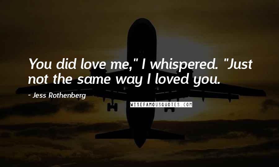 Jess Rothenberg Quotes: You did love me," I whispered. "Just not the same way I loved you.