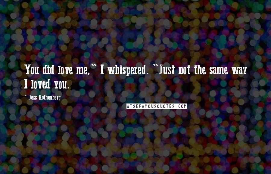Jess Rothenberg Quotes: You did love me," I whispered. "Just not the same way I loved you.