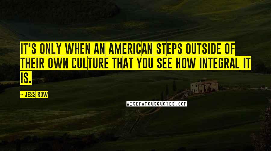 Jess Row Quotes: It's only when an American steps outside of their own culture that you see how integral it is.