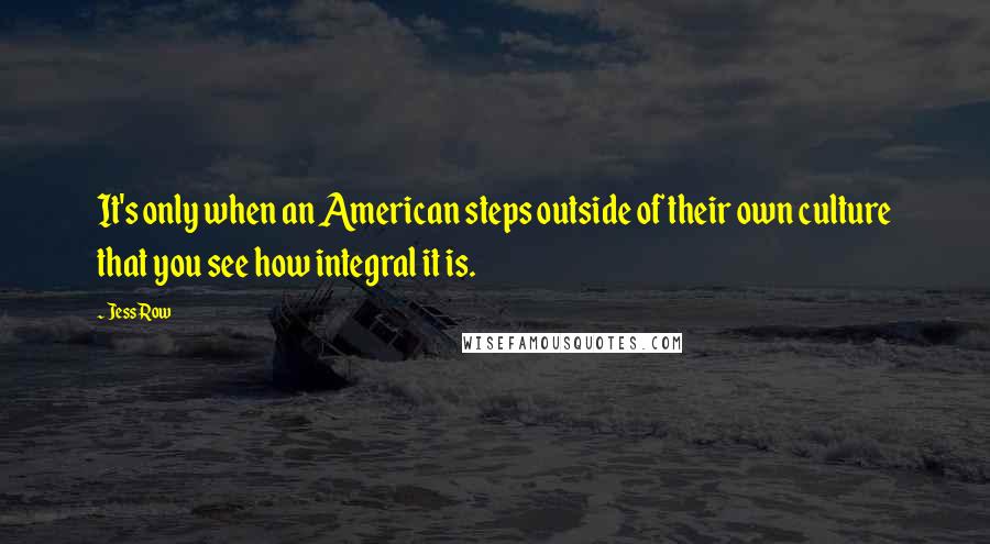 Jess Row Quotes: It's only when an American steps outside of their own culture that you see how integral it is.