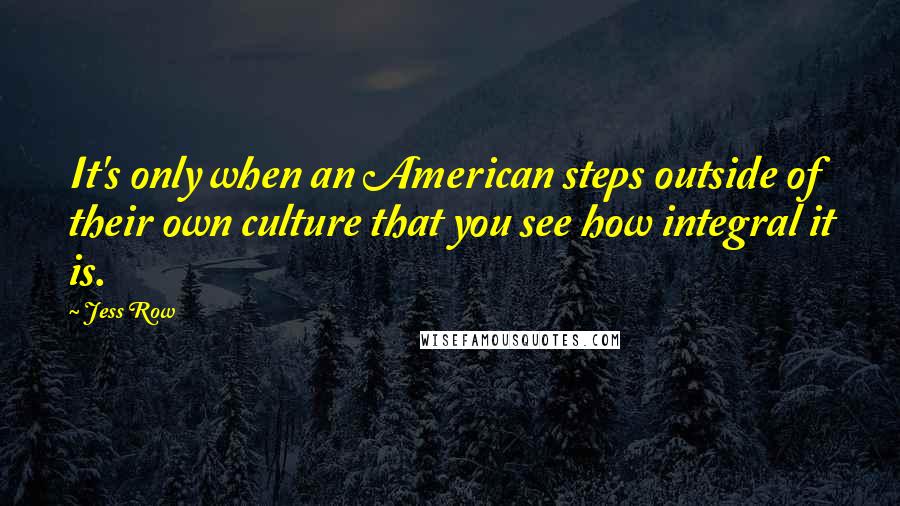 Jess Row Quotes: It's only when an American steps outside of their own culture that you see how integral it is.