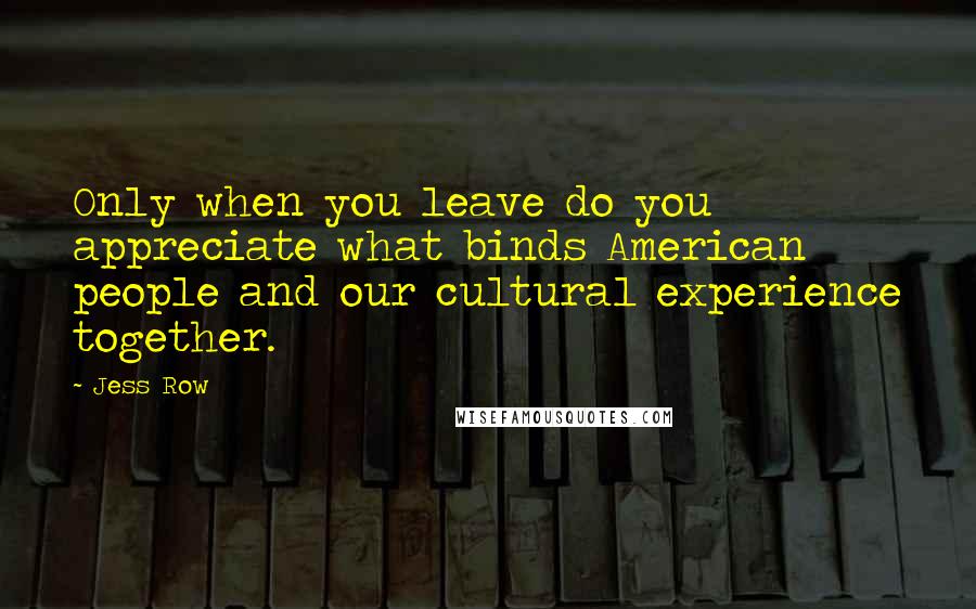 Jess Row Quotes: Only when you leave do you appreciate what binds American people and our cultural experience together.