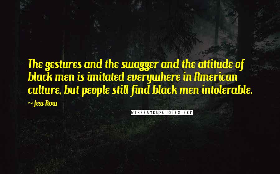 Jess Row Quotes: The gestures and the swagger and the attitude of black men is imitated everywhere in American culture, but people still find black men intolerable.