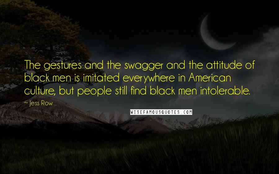 Jess Row Quotes: The gestures and the swagger and the attitude of black men is imitated everywhere in American culture, but people still find black men intolerable.