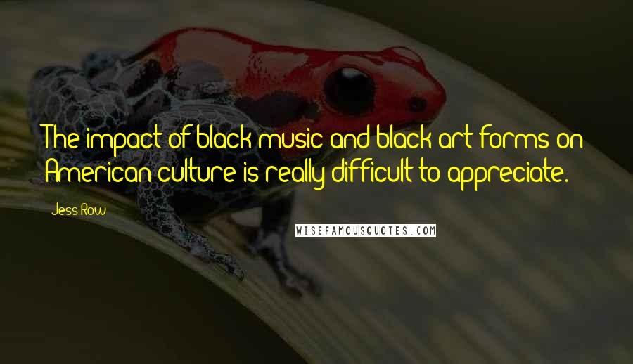 Jess Row Quotes: The impact of black music and black art forms on American culture is really difficult to appreciate.