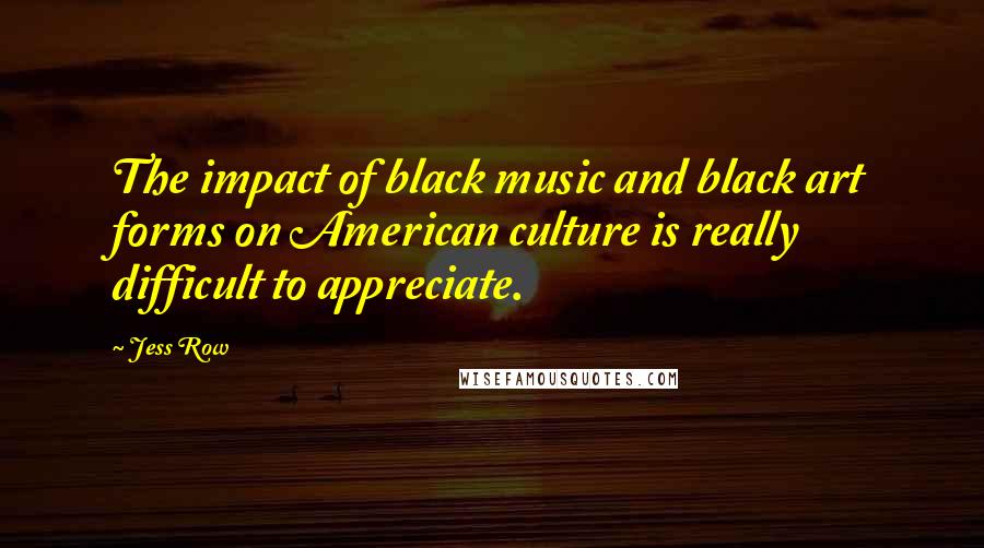 Jess Row Quotes: The impact of black music and black art forms on American culture is really difficult to appreciate.