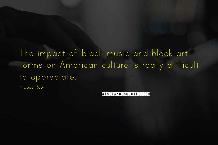 Jess Row Quotes: The impact of black music and black art forms on American culture is really difficult to appreciate.