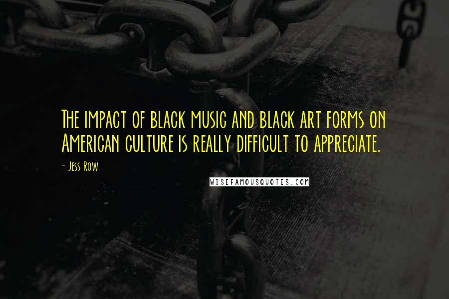 Jess Row Quotes: The impact of black music and black art forms on American culture is really difficult to appreciate.