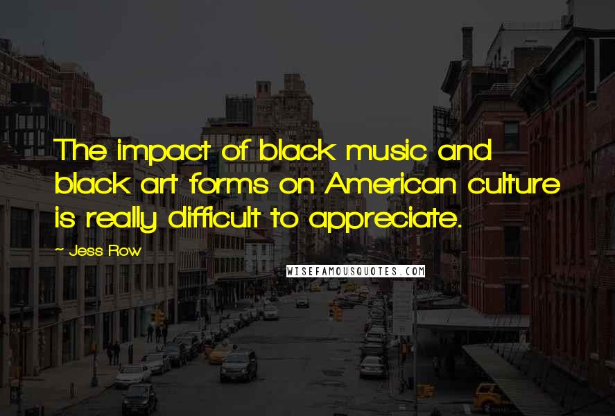 Jess Row Quotes: The impact of black music and black art forms on American culture is really difficult to appreciate.