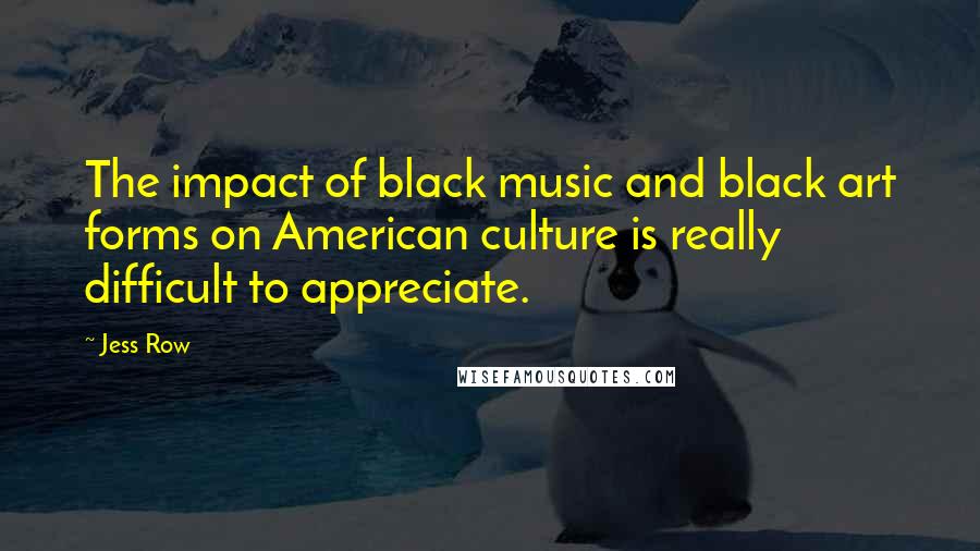 Jess Row Quotes: The impact of black music and black art forms on American culture is really difficult to appreciate.