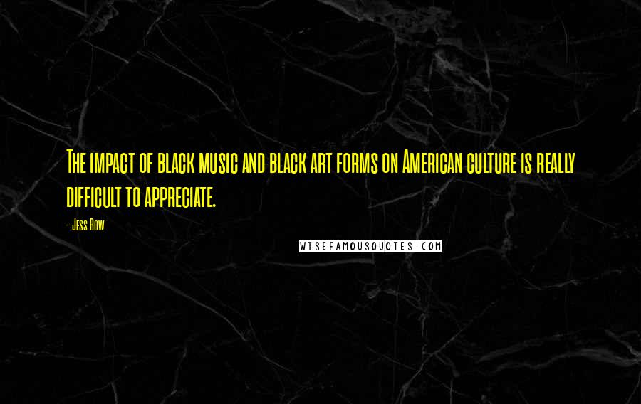 Jess Row Quotes: The impact of black music and black art forms on American culture is really difficult to appreciate.