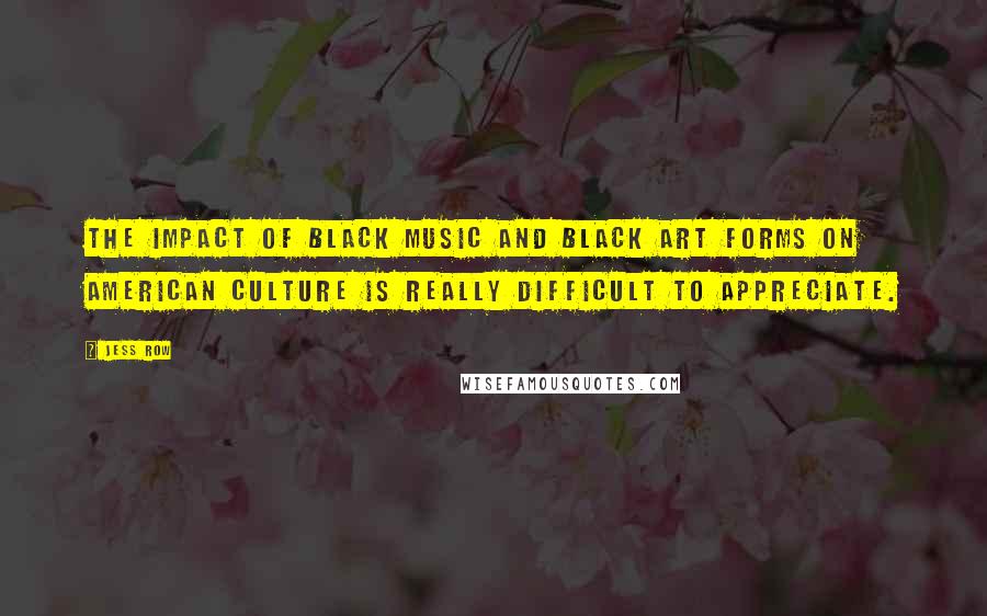 Jess Row Quotes: The impact of black music and black art forms on American culture is really difficult to appreciate.