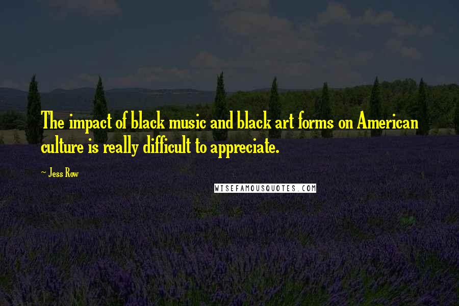 Jess Row Quotes: The impact of black music and black art forms on American culture is really difficult to appreciate.