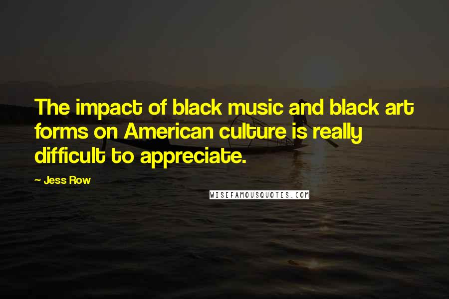 Jess Row Quotes: The impact of black music and black art forms on American culture is really difficult to appreciate.