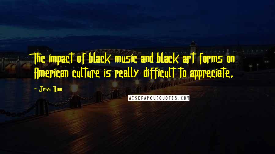 Jess Row Quotes: The impact of black music and black art forms on American culture is really difficult to appreciate.