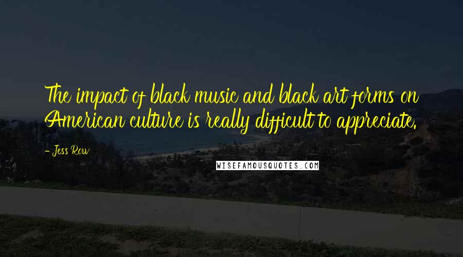 Jess Row Quotes: The impact of black music and black art forms on American culture is really difficult to appreciate.