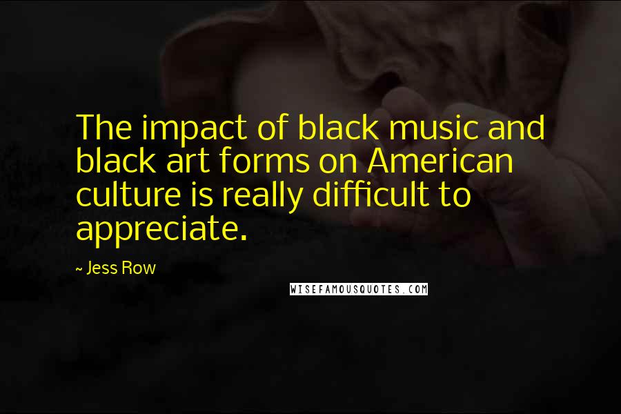 Jess Row Quotes: The impact of black music and black art forms on American culture is really difficult to appreciate.