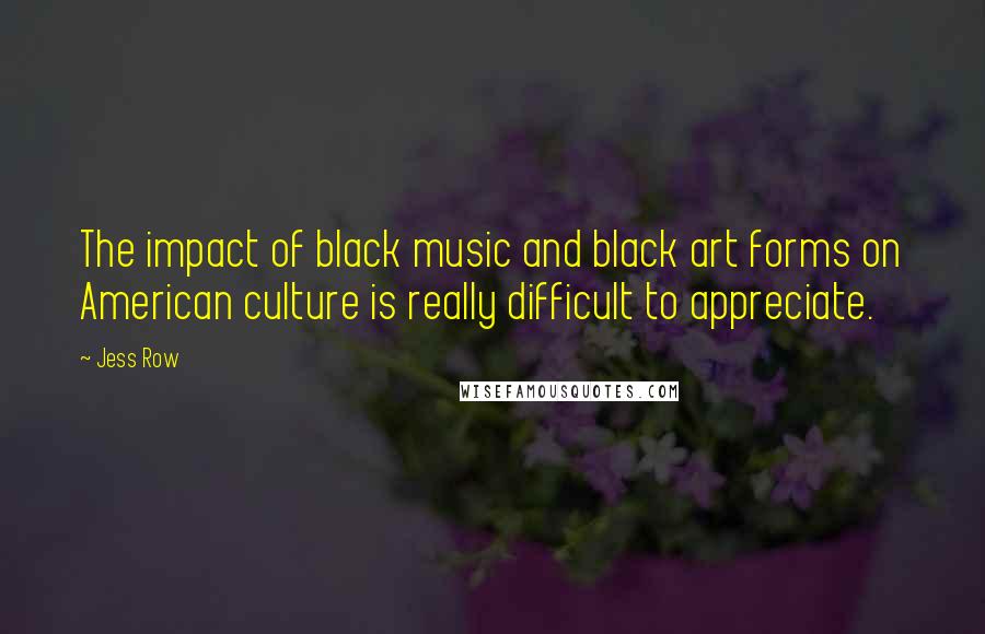 Jess Row Quotes: The impact of black music and black art forms on American culture is really difficult to appreciate.