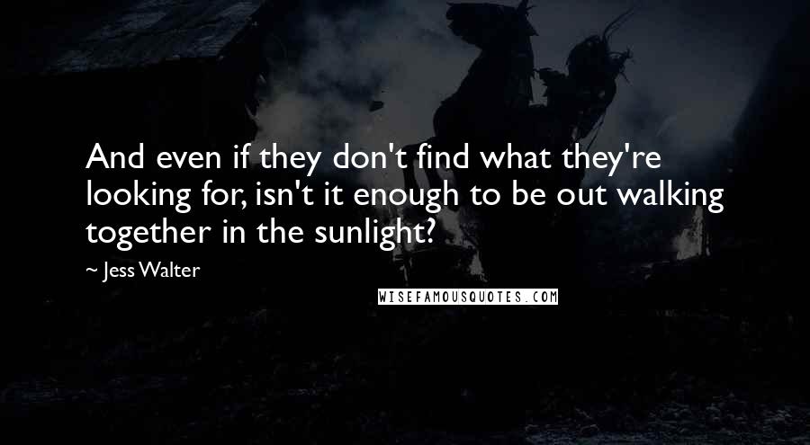 Jess Walter Quotes: And even if they don't find what they're looking for, isn't it enough to be out walking together in the sunlight?