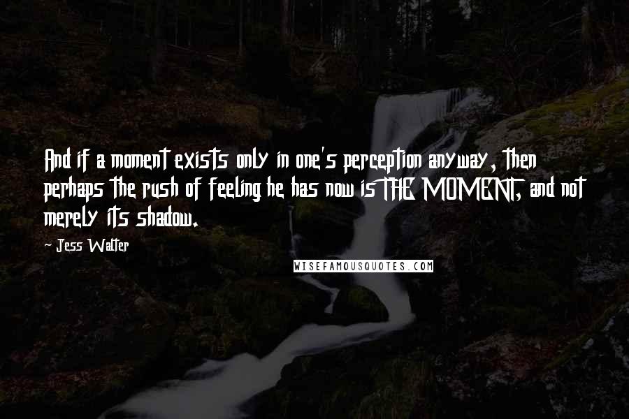 Jess Walter Quotes: And if a moment exists only in one's perception anyway, then perhaps the rush of feeling he has now is THE MOMENT, and not merely its shadow.