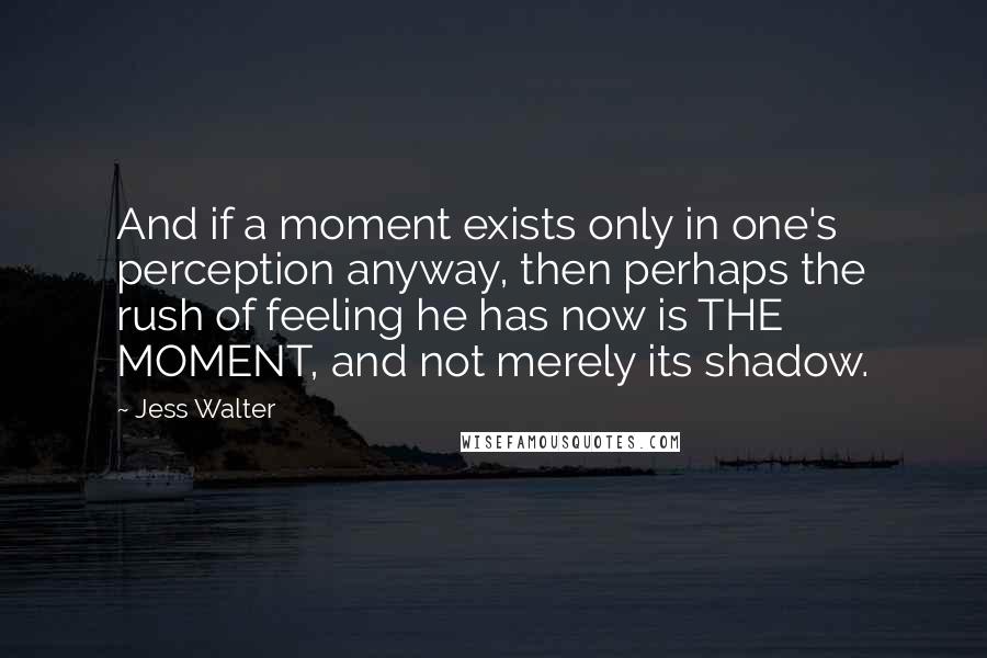 Jess Walter Quotes: And if a moment exists only in one's perception anyway, then perhaps the rush of feeling he has now is THE MOMENT, and not merely its shadow.