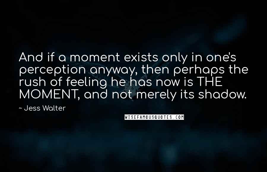 Jess Walter Quotes: And if a moment exists only in one's perception anyway, then perhaps the rush of feeling he has now is THE MOMENT, and not merely its shadow.