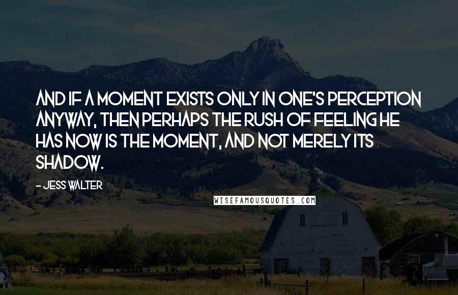 Jess Walter Quotes: And if a moment exists only in one's perception anyway, then perhaps the rush of feeling he has now is THE MOMENT, and not merely its shadow.