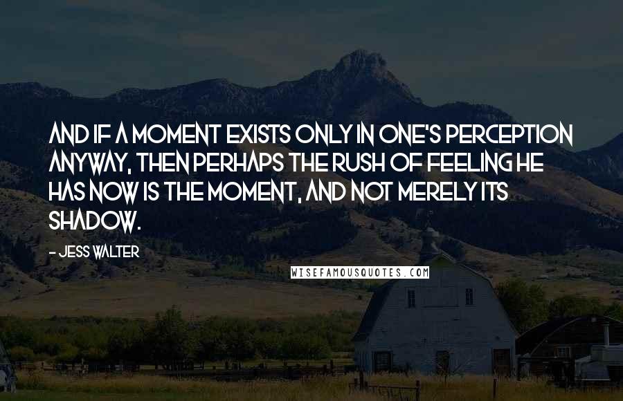 Jess Walter Quotes: And if a moment exists only in one's perception anyway, then perhaps the rush of feeling he has now is THE MOMENT, and not merely its shadow.