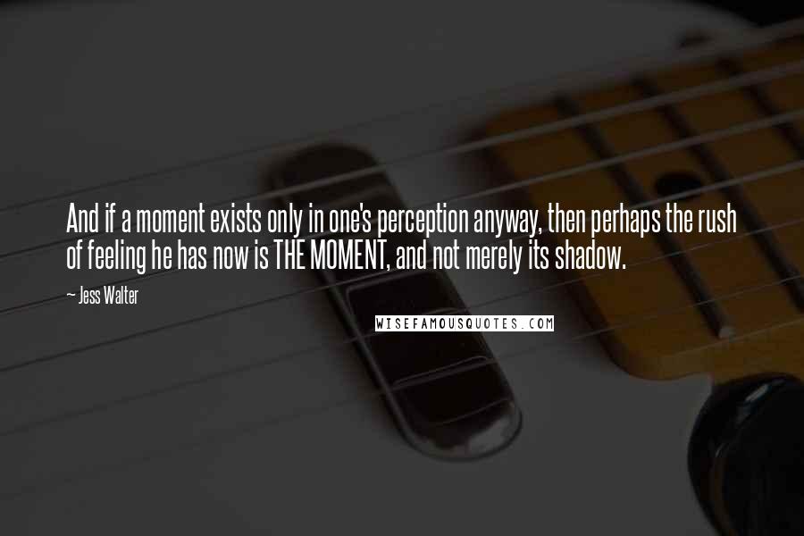 Jess Walter Quotes: And if a moment exists only in one's perception anyway, then perhaps the rush of feeling he has now is THE MOMENT, and not merely its shadow.