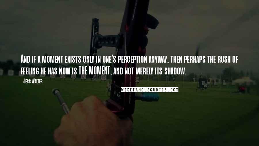 Jess Walter Quotes: And if a moment exists only in one's perception anyway, then perhaps the rush of feeling he has now is THE MOMENT, and not merely its shadow.