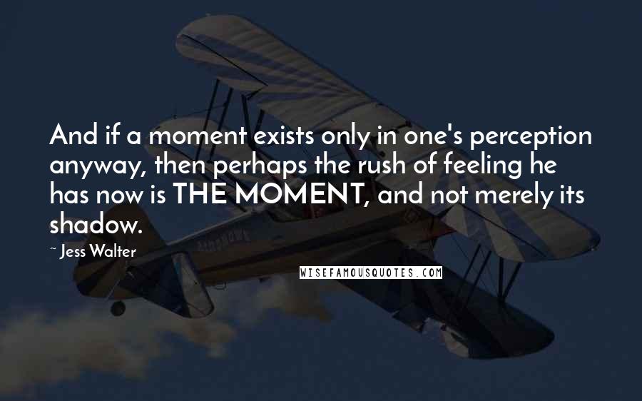 Jess Walter Quotes: And if a moment exists only in one's perception anyway, then perhaps the rush of feeling he has now is THE MOMENT, and not merely its shadow.