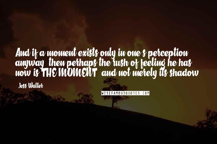 Jess Walter Quotes: And if a moment exists only in one's perception anyway, then perhaps the rush of feeling he has now is THE MOMENT, and not merely its shadow.