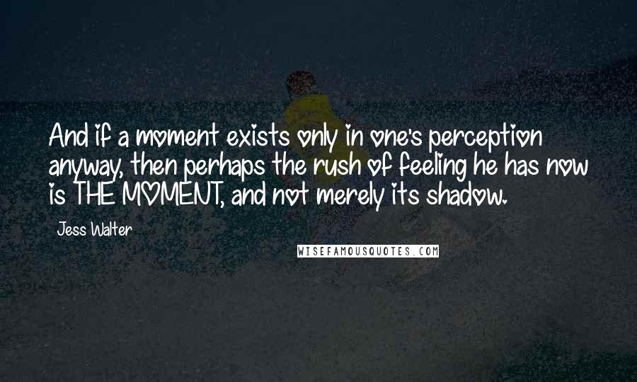 Jess Walter Quotes: And if a moment exists only in one's perception anyway, then perhaps the rush of feeling he has now is THE MOMENT, and not merely its shadow.