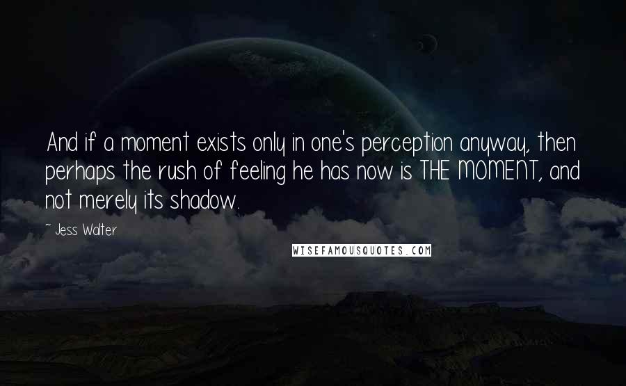 Jess Walter Quotes: And if a moment exists only in one's perception anyway, then perhaps the rush of feeling he has now is THE MOMENT, and not merely its shadow.