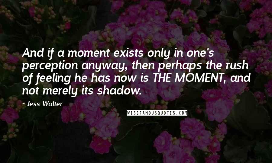 Jess Walter Quotes: And if a moment exists only in one's perception anyway, then perhaps the rush of feeling he has now is THE MOMENT, and not merely its shadow.