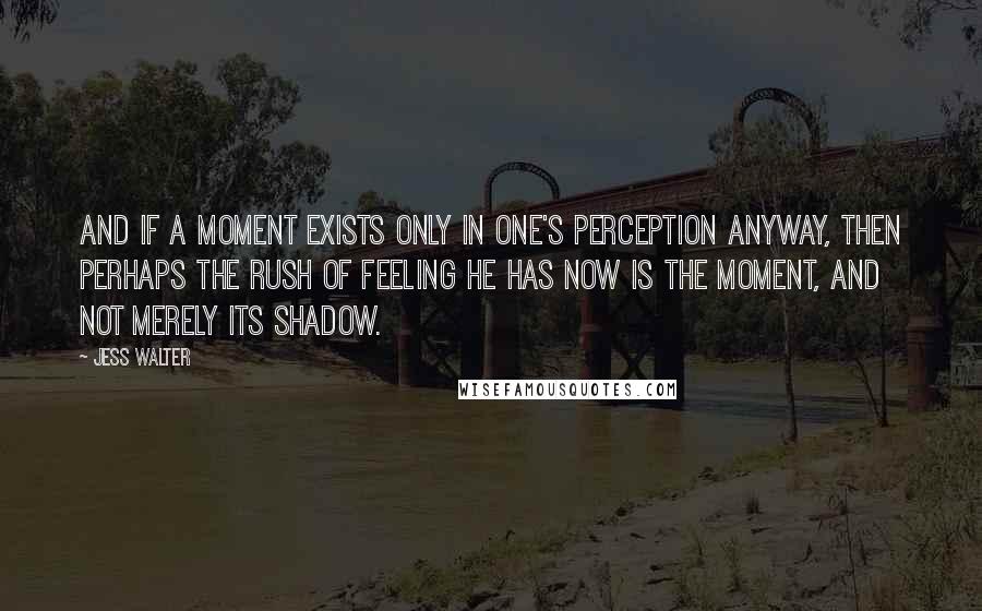 Jess Walter Quotes: And if a moment exists only in one's perception anyway, then perhaps the rush of feeling he has now is THE MOMENT, and not merely its shadow.